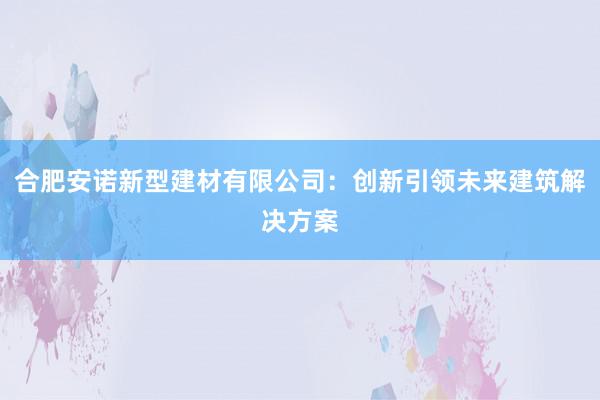 合肥安诺新型建材有限公司：创新引领未来建筑解决方案