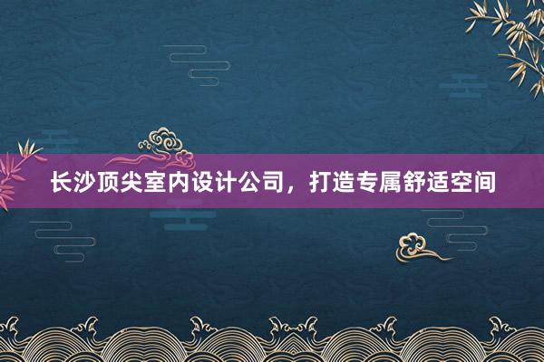 长沙顶尖室内设计公司，打造专属舒适空间